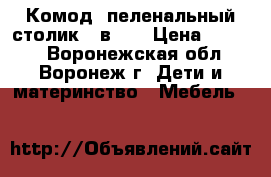 Комод- пеленальный столик 2 в 1. › Цена ­ 8 000 - Воронежская обл., Воронеж г. Дети и материнство » Мебель   